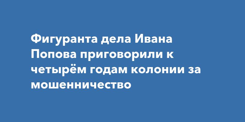Фигуранта дела Ивана Попова приговорили к четырём годам колонии за мошенничество