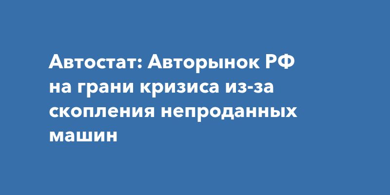 Автостат: Авторынок РФ на грани кризиса из-за скопления непроданных машин