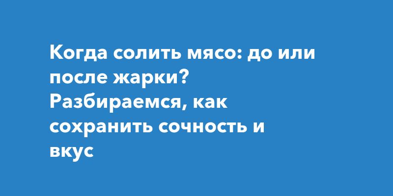 Когда солить мясо: до или после жарки? Разбираемся, как сохранить сочность и вкус